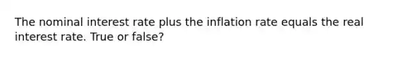 The nominal interest rate plus the inflation rate equals the real interest rate. True or false?