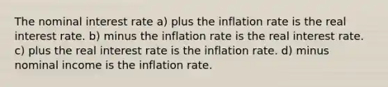 The nominal interest rate a) plus the inflation rate is the real interest rate. b) minus the inflation rate is the real interest rate. c) plus the real interest rate is the inflation rate. d) minus nominal income is the inflation rate.