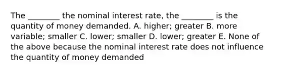 The​ ________ the nominal interest​ rate, the​ ________ is the quantity of money demanded. A. ​higher; greater B. more​ variable; smaller C. ​lower; smaller D. ​lower; greater E. None of the above because the nominal interest rate does not influence the quantity of money demanded