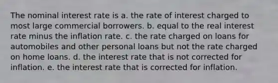 The nominal interest rate is a. the rate of interest charged to most large commercial borrowers. b. equal to the real interest rate minus the inflation rate. c. the rate charged on loans for automobiles and other personal loans but not the rate charged on home loans. d. the interest rate that is not corrected for inflation. e. the interest rate that is corrected for inflation.