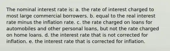 The nominal interest rate is: a. the rate of interest charged to most large commercial borrowers. b. equal to the real interest rate minus the inflation rate. c. the rate charged on loans for automobiles and other personal loans, but not the rate charged on home loans. d. the interest rate that is not corrected for inflation. e. the interest rate that is corrected for inflation.