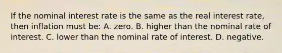 If the nominal interest rate is the same as the real interest rate, then inflation must be: A. zero. B. higher than the nominal rate of interest. C. lower than the nominal rate of interest. D. negative.