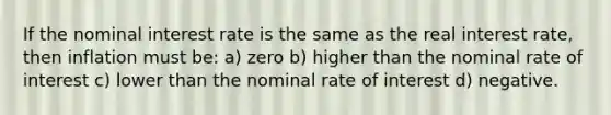 If the nominal interest rate is the same as the real interest rate, then inflation must be: a) zero b) higher than the nominal rate of interest c) lower than the nominal rate of interest d) negative.