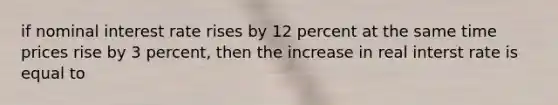 if nominal interest rate rises by 12 percent at the same time prices rise by 3 percent, then the increase in real interst rate is equal to