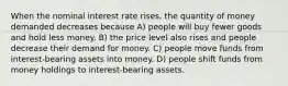 When the nominal interest rate rises, the quantity of money demanded decreases because A) people will buy fewer goods and hold less money. B) the price level also rises and people decrease their demand for money. C) people move funds from interest-bearing assets into money. D) people shift funds from money holdings to interest-bearing assets.