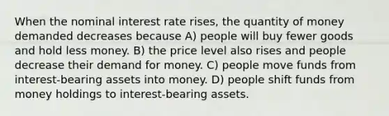 When the nominal interest rate rises, the quantity of money demanded decreases because A) people will buy fewer goods and hold less money. B) the price level also rises and people decrease their demand for money. C) people move funds from interest-bearing assets into money. D) people shift funds from money holdings to interest-bearing assets.