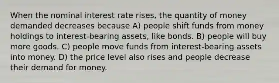 When the nominal interest rate rises, the quantity of money demanded decreases because A) people shift funds from money holdings to interest-bearing assets, like bonds. B) people will buy more goods. C) people move funds from interest-bearing assets into money. D) the price level also rises and people decrease their demand for money.