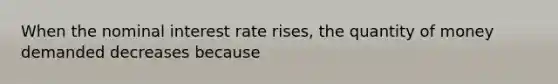 When the nominal interest rate rises, the quantity of money demanded decreases because