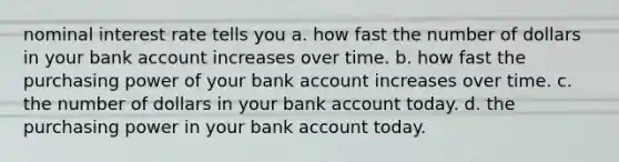 nominal interest rate tells you a. how fast the number of dollars in your bank account increases over time. b. how fast the purchasing power of your bank account increases over time. c. the number of dollars in your bank account today. d. the purchasing power in your bank account today.