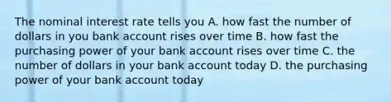 The nominal interest rate tells you A. how fast the number of dollars in you bank account rises over time B. how fast the purchasing power of your bank account rises over time C. the number of dollars in your bank account today D. the purchasing power of your bank account today