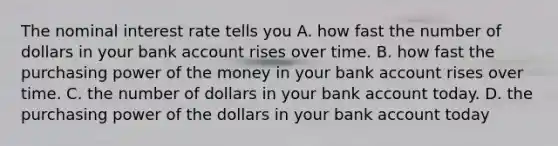 The nominal interest rate tells you A. how fast the number of dollars in your bank account rises over time. B. how fast the purchasing power of the money in your bank account rises over time. C. the number of dollars in your bank account today. D. the purchasing power of the dollars in your bank account today