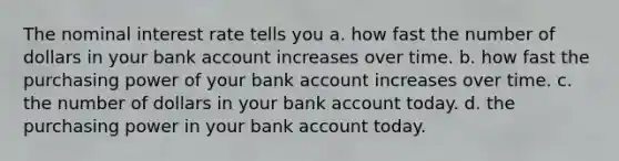 The nominal interest rate tells you a. how fast the number of dollars in your bank account increases over time. b. how fast the purchasing power of your bank account increases over time. c. the number of dollars in your bank account today. d. the purchasing power in your bank account today.