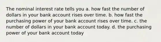 The nominal interest rate tells you a. how fast the number of dollars in your bank account rises over time. b. how fast the purchasing power of your bank account rises over time. c. the number of dollars in your bank account today. d. the purchasing power of your bank account today