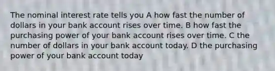 The nominal interest rate tells you A how fast the number of dollars in your bank account rises over time. B how fast the purchasing power of your bank account rises over time. C the number of dollars in your bank account today. D the purchasing power of your bank account today