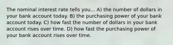 The nominal interest rate tells you... A) the number of dollars in your bank account today. B) the purchasing power of your bank account today. C) how fast the number of dollars in your bank account rises over time. D) how fast the purchasing power of your bank account rises over time.