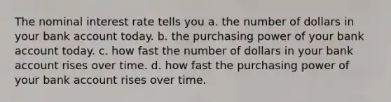 The nominal interest rate tells you a. the number of dollars in your bank account today. b. the purchasing power of your bank account today. c. how fast the number of dollars in your bank account rises over time. d. how fast the purchasing power of your bank account rises over time.