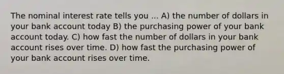 The nominal interest rate tells you ... A) the number of dollars in your bank account today B) the purchasing power of your bank account today. C) how fast the number of dollars in your bank account rises over time. D) how fast the purchasing power of your bank account rises over time.