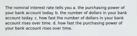 The nominal interest rate tells you a. the purchasing power of your bank account today. b. the number of dollars in your bank account today. c. how fast the number of dollars in your bank account rises over time. d. how fast the purchasing power of your bank account rises over time.