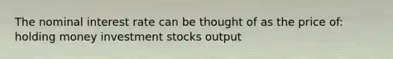 The nominal interest rate can be thought of as the price of: holding money investment stocks output