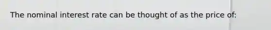 The nominal interest rate can be thought of as the price of: