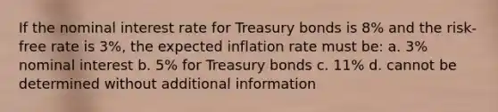 If the nominal interest rate for Treasury bonds is 8% and the risk-free rate is 3%, the expected inflation rate must be: a. 3% nominal interest b. 5% for Treasury bonds c. 11% d. cannot be determined without additional information