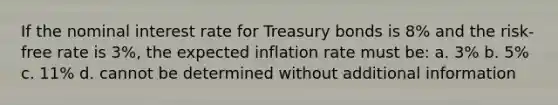 If the nominal interest rate for Treasury bonds is 8% and the risk-free rate is 3%, the expected inflation rate must be: a. 3% b. 5% c. 11% d. cannot be determined without additional information