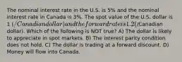 The nominal interest rate in the U.S. is 5% and the nominal interest rate in Canada is 3%. The spot value of the U.S. dollar is 1 (/Canadian dollar) and the forward rate is 1.2 (/Canadian dollar). Which of the following is NOT true? A) The dollar is likely to appreciate in spot markets. B) The interest parity condition does not hold. C) The dollar is trading at a forward discount. D) Money will flow into Canada.