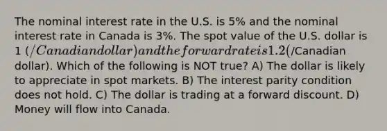 The nominal interest rate in the U.S. is 5% and the nominal interest rate in Canada is 3%. The spot value of the U.S. dollar is 1 (/Canadian dollar) and the forward rate is 1.2 (/Canadian dollar). Which of the following is NOT true? A) The dollar is likely to appreciate in spot markets. B) The interest parity condition does not hold. C) The dollar is trading at a forward discount. D) Money will flow into Canada.