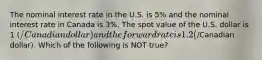 The nominal interest rate in the U.S. is 5% and the nominal interest rate in Canada is 3%. The spot value of the U.S. dollar is 1 (/Canadian dollar) and the forward rate is 1.2 (/Canadian dollar). Which of the following is NOT true?