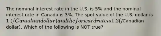 The nominal interest rate in the U.S. is 5% and the nominal interest rate in Canada is 3%. The spot value of the U.S. dollar is 1 (/Canadian dollar) and the forward rate is 1.2 (/Canadian dollar). Which of the following is NOT true?