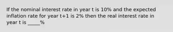 If the nominal interest rate in year t is 10% and the expected inflation rate for year t+1 is 2% then the real interest rate in year t is _____%