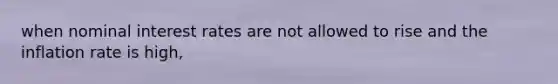 when nominal interest rates are not allowed to rise and the inflation rate is high,