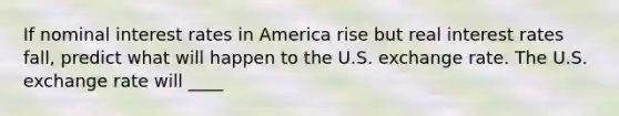 If nominal interest rates in America rise but real interest rates​ fall, predict what will happen to the U.S. exchange rate. The U.S. exchange rate will ____