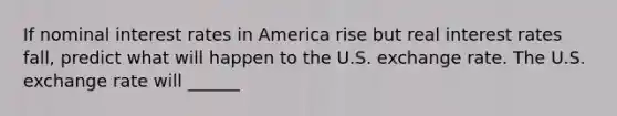 If nominal interest rates in America rise but real interest rates​ fall, predict what will happen to the U.S. exchange rate. The U.S. exchange rate will ______