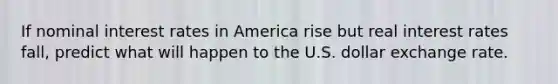 If nominal interest rates in America rise but real interest rates fall, predict what will happen to the U.S. dollar exchange rate.