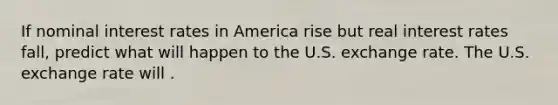 If nominal interest rates in America rise but real interest rates​ fall, predict what will happen to the U.S. exchange rate. The U.S. exchange rate will .