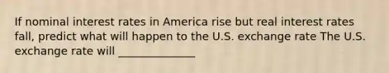 If nominal interest rates in America rise but real interest rates fall, predict what will happen to the U.S. exchange rate The U.S. exchange rate will ______________