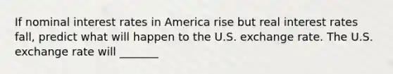 If nominal interest rates in America rise but real interest rates fall, predict what will happen to the U.S. exchange rate. The U.S. exchange rate will _______