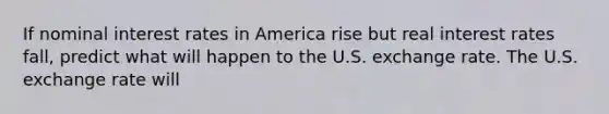 If nominal interest rates in America rise but real interest rates​ fall, predict what will happen to the U.S. exchange rate. The U.S. exchange rate will