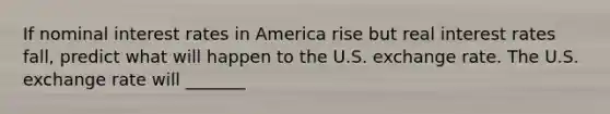 If nominal interest rates in America rise but real interest rates​ fall, predict what will happen to the U.S. exchange rate. The U.S. exchange rate will _______