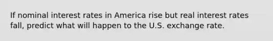 If nominal interest rates in America rise but real interest rates​ fall, predict what will happen to the U.S. exchange rate.