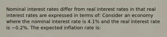 Nominal interest rates differ from real interest rates in that real interest rates are expressed in terms of: Consider an economy where the nominal interest rate is 4.1​% and the real interest rate is −0.2​%. The expected inflation rate is: