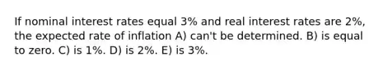 If nominal interest rates equal 3% and real interest rates are 2%, the expected rate of inflation A) can't be determined. B) is equal to zero. C) is 1%. D) is 2%. E) is 3%.