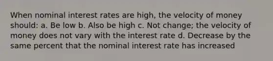 When nominal interest rates are high, the velocity of money should: a. Be low b. Also be high c. Not change; the velocity of money does not vary with the interest rate d. Decrease by the same percent that the nominal interest rate has increased