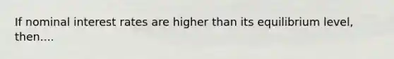 If nominal interest rates are higher than its equilibrium level, then....