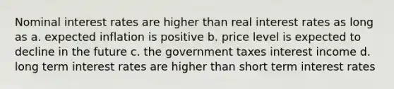 Nominal interest rates are higher than real interest rates as long as a. expected inflation is positive b. price level is expected to decline in the future c. the government taxes interest income d. long term interest rates are higher than short term interest rates