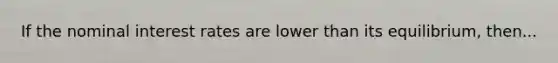 If the nominal interest rates are lower than its equilibrium, then...