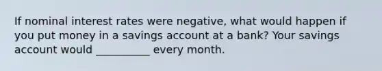 If nominal interest rates were​ negative, what would happen if you put money in a savings account at a​ bank? Your savings account would __________ every month.