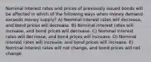 Nominal interest rates and prices of previously issued bonds will be affected in which of the following ways when money demand exceeds money supply? A) Nominal interest rates will decrease, and bond prices will decrease. B) Nominal interest rates will increase, and bond prices will decrease. C) Nominal interest rates will decrease, and bond prices will increase. D) Nominal interest rates will increase, and bond prices will increase. E) Nominal interest rates will not change, and bond prices will not change.