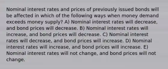 Nominal interest rates and prices of previously issued bonds will be affected in which of the following ways when money demand exceeds money supply? A) Nominal interest rates will decrease, and bond prices will decrease. B) Nominal interest rates will increase, and bond prices will decrease. C) Nominal interest rates will decrease, and bond prices will increase. D) Nominal interest rates will increase, and bond prices will increase. E) Nominal interest rates will not change, and bond prices will not change.